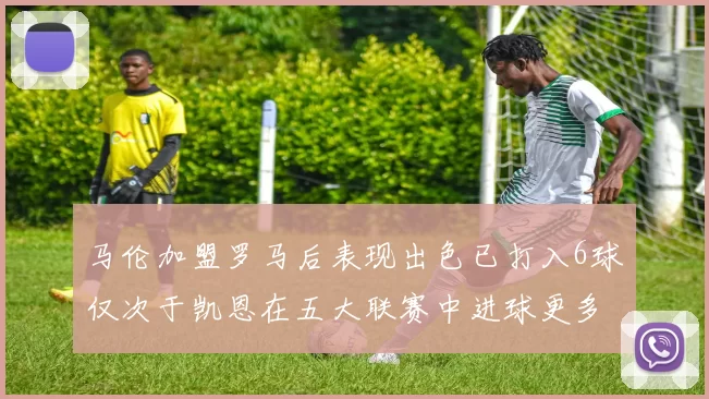 马伦加盟罗马后表现出色已打入6球仅次于凯恩在五大联赛中进球更多