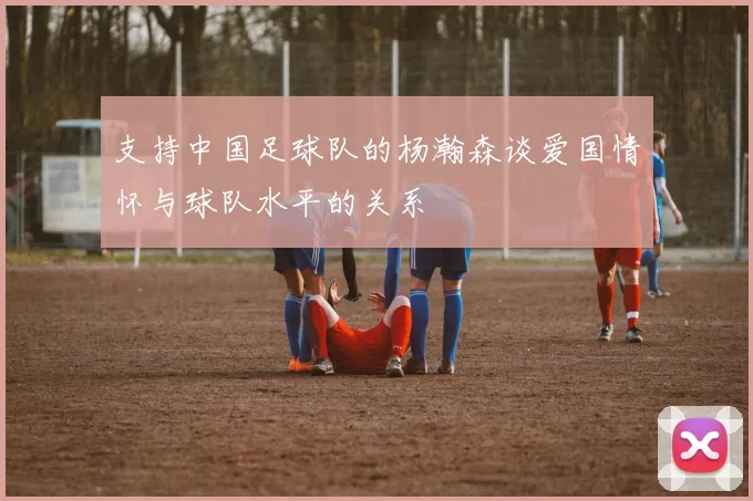 支持中国足球队的杨瀚森谈爱国情怀与球队水平的关系