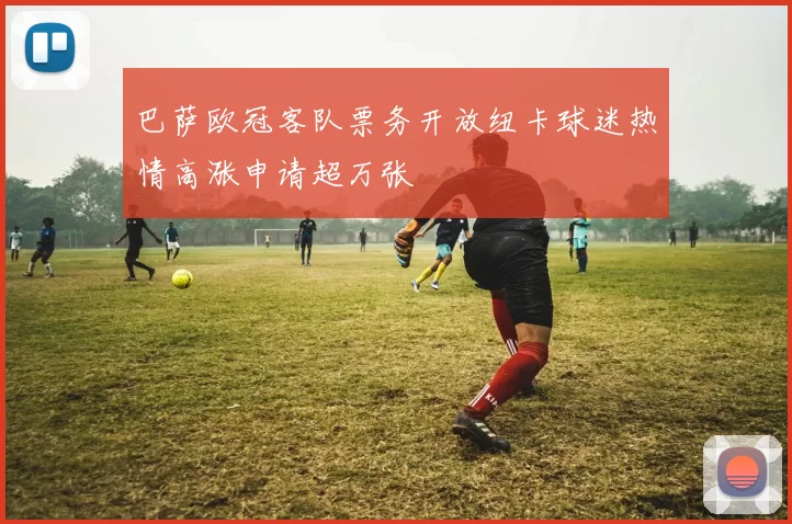 巴萨欧冠客队票务开放纽卡球迷热情高涨申请超万张