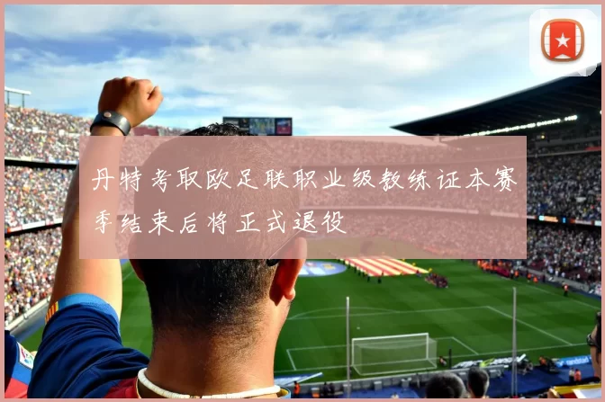 丹特考取欧足联职业级教练证本赛季结束后将正式退役