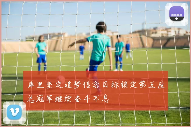 库里坚定追梦信念目标锁定第五座总冠军继续奋斗不息