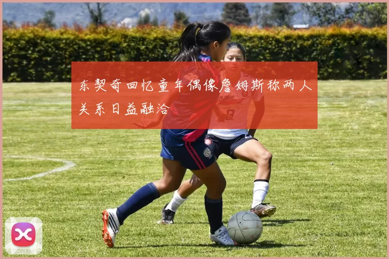 东契奇回忆童年偶像詹姆斯称两人关系日益融洽