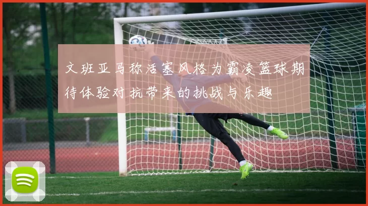 文班亚马称活塞风格为霸凌篮球期待体验对抗带来的挑战与乐趣
