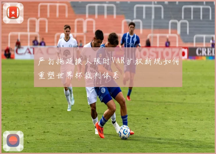 严打拖延换人限时VAR扩权新规如何重塑世界杯裁判体系