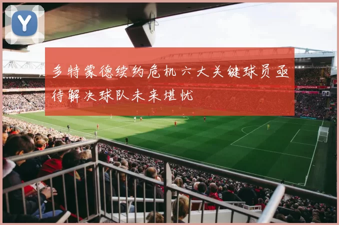 多特蒙德续约危机六大关键球员亟待解决球队未来堪忧