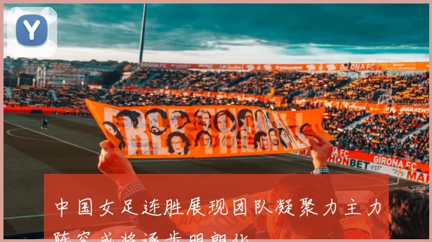 中国女足连胜展现团队凝聚力主力阵容或将逐步明朗化