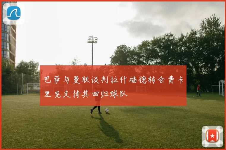 巴萨与曼联谈判拉什福德转会费卡里克支持其回归球队