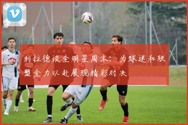 利拉德谈全明星周末：为球迷和联盟全力以赴展现精彩对决