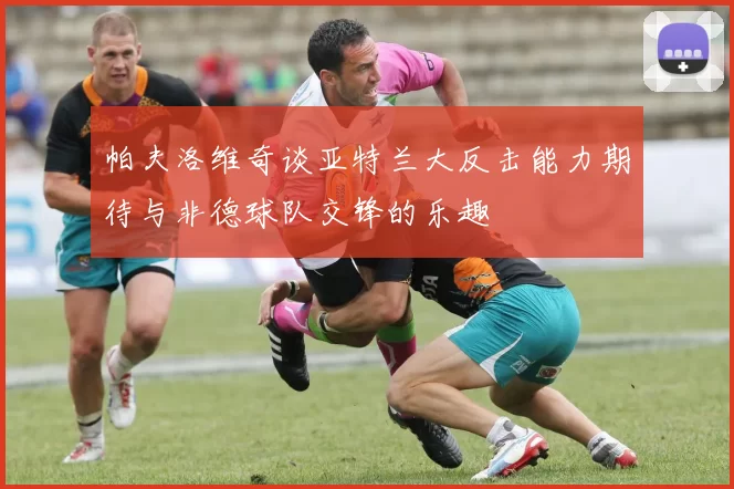 帕夫洛维奇谈亚特兰大反击能力期待与非德球队交锋的乐趣